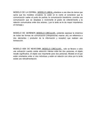 MODELO DE LA ESPIRAL: MODELO LINEAL.-obedece a una idea de dance que 
opina que los modelos circulares no están en lo cierto al considerar que la 
comunicación vuelve al punto de partida, la comunicación transforma .concibe una 
comunicación que se desplaza e incremente el grado de entendimiento y la 
relación comunicativa entre dos actores. ( por lo tanto se le da mayor importancia 
al mensaje.). 
MODELO DE GERBNER: MODELO CIRCULAR.- pretende expresar la dinámica 
de todas las formas de comunicación (intrapersonal, masiva ,etc.) en referencia a 
dos elementos ( productor de la información y receptor) que realizan una 
transacción. 
MODELO ABX DE NEWCOMB: MODELO CIRCULAR.- solo se llevara a cabo 
una activación cuando exista atracción intensa entre las dos personas, el objeto 
resulte significativo, el objeto sea importante para dos personas. Modelo en el que 
están orientados entre si dos individuos y están en relación con otros por lo tanto 
existe una retroalimentación. 

