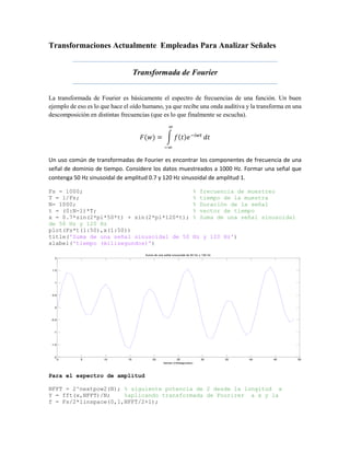 Transformaciones Actualmente Empleadas Para Analizar Señales
Transformada de Fourier
La transformada de Fourier es básicamente el espectro de frecuencias de una función. Un buen
ejemplo de eso es lo que hace el oído humano, ya que recibe una onda auditiva y la transforma en una
descomposición en distintas frecuencias (que es lo que finalmente se escucha).
𝐹(𝑤) = ∫ 𝑓(𝑡)𝑒−𝑖𝑤𝑡
∞
−∞
𝑑𝑡
Un uso común de transformadas de Fourier es encontrar los componentes de frecuencia de una
señal de dominio de tiempo. Considere los datos muestreados a 1000 Hz. Formar una señal que
contenga 50 Hz sinusoidal de amplitud 0.7 y 120 Hz sinusoidal de amplitud 1.
Fs = 1000; % frecuencia de muestreo
T = 1/Fs; % tiempo de la muestra
N= 1000; % Duración de la señal
t = (0:N-1)*T; % vector de tiempo
x = 0.7*sin(2*pi*50*t) + sin(2*pi*120*t); % Suma de una señal sinusoidal
de 50 Hz y 120 Hz
plot(Fs*t(1:50),x(1:50))
title('Suma de una señal sinusoidal de 50 Hz y 120 Hz')
xlabel('tiempo (milisegundos)')
Para el espectro de amplitud
NFFT = 2^nextpow2(N); % siguiente potencia de 2 desde la longitud x
Y = fft(x,NFFT)/N; %aplicando transformada de Fourirer a x y la
f = Fs/2*linspace(0,1,NFFT/2+1);
0 5 10 15 20 25 30 35 40 45 50
-2
-1.5
-1
-0.5
0
0.5
1
1.5
2
Suma de una señal sinusoidal de 50 Hz y 120 Hz
tiempo (milisegundos)
 