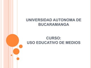 UNIVERSIDAD AUTONOMA DE 
BUCARAMANGA 
CURSO: 
USO EDUCATIVO DE MEDIOS 
 