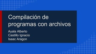 Compilación de
programas con archivos
Ayala Alberto
Castillo Ignacio
Isaac Aragon
 