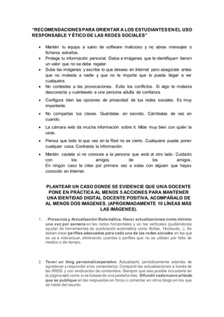 “RECOMENDACIONESPARA ORIENTAR A LOS ESTUDIANTESEN EL USO
RESPONSABLE Y ÉTICO DE LAS REDES SOCIALES”
 Mantén tu equipo a salvo de software malicioso y no abras mensajes o
ficheros extraños.
 Protege tu información personal. Datos e imágenes que te identifiquen tienen
un valor que no se debe regalar.
 Sube las imágenes y escribe lo que desees en Internet pero asegúrate antes
que no moleste a nadie y que no te importe que lo pueda llegar a ver
cualquiera.
 No contestes a las provocaciones. Evita los conflictos. Si algo te molesta
desconecta y cuéntaselo a una persona adulta de confianza.
 Configura bien las opciones de privacidad de tus redes sociales. Es muy
importante.
 No compartas tus claves. Guárdalas en secreto. Cámbialas de vez en
cuando.
 La cámara web da mucha información sobre ti. Mide muy bien con quién la
usas.
 Piensa que todo lo que ves en la Red no es cierto. Cualquiera puede poner
cualquier cosa. Contrasta la información.
 Mantén cautela si no conoces a la persona que está al otro lado. Cuidado
con los amigos de los amigos.
En ningún caso te cites por primera vez a solas con alguien que hayas
conocido en Internet.
PLANTEAR UN CASO DONDE SE EVIDENCIE QUE UN/A DOCENTE
PONE EN PRÁCTICA AL MENOS 5 ACCIONES PARA MANTENER
UNA IDENTIDAD DIGITAL DOCENTE POSITIVA, ACOMPÁÑALO DE
AL MENOS DOS IMÁGENES. (APROXIMADAMENTE 10 LÍNEAS MÁS
LAS IMÁGENES).
1. . Presencia y Actualización Sistemática: Hacer actualizaciones como mínimo
una vez por semana en las redes horizontales y en las verticales (pudiéndonos
ayudar de herramientas de publicación automática como Botize, Hootsuite...). Se
deben crear perfiles adecuados para cada una de las redes sociales en las que
se va a interactuar, eliminando cuentas o perfiles que no se utilizan por falta de
medios o de tiempo.
2. Tener un blog personal/corporativo. Actualizarlo periódicamente además de
agradecer y responder a los comentarios. Compartir las actualizaciones a través de
las RRSS y con sindicación de contenidos. Siempre que sea posible incrustarlo en
la página web como si se tratase de una pestaña más. Difundir cada nuevo artículo
que se publique en las respuestas en foros o comentar en otros blogs en los que
se hable del asunto.
 