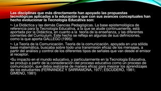 Las disciplinas que más directamente han apoyado las propuestas
tecnológicas aplicadas a la educación y que con sus avances conceptuales han
hecho evolucionar la Tecnología Educativa son:
•- La Didáctica y las demás Ciencias Pedagógicas. La base epistemológica de
referencia para la Tecnología Educativa, a la que se alude continuamente, está
aportada por la Didáctica, en cuanto a la teoría de la enseñanza, y las diferentes
corrientes del Currículum. Este hecho se refleja en algunas de sus definiciones,
como la que aporta GALLEGO (1995):
•- La Teoría de la Comunicación. Teoría de la comunicación, apoyada en una sólida
base matemática, buscaba sobre todo una transmisión eficaz de los mensajes, a
partir del análisis y control de los diferentes tipos de señales que van desde el emisor
al receptor.
•Su impacto en el mundo educativo, y particularmente en la Tecnología Educativa,
se produjo a partir de la consideración del proceso educativo como un proceso de
comunicación, que debía realizarse de manera eficaz para mejorar los aprendizajes
de los estudiantes (FERNÁNDEZ Y SARRAMONA, 1977; ESCUDERO, 1981;
GIMENO, 1981)
 