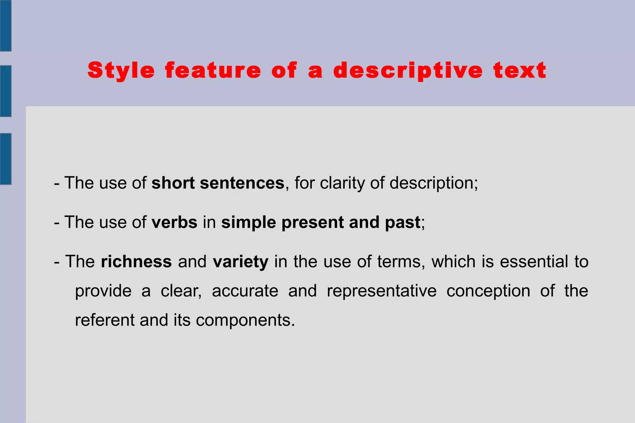 Style feature of a descriptive text
- The use of short sentences, for clarity of description;
- The use of verbs in simple present and past;
- The richness and variety in the use of terms, which is essential to
provide a clear, accurate and representative conception of the
referent and its components.
 