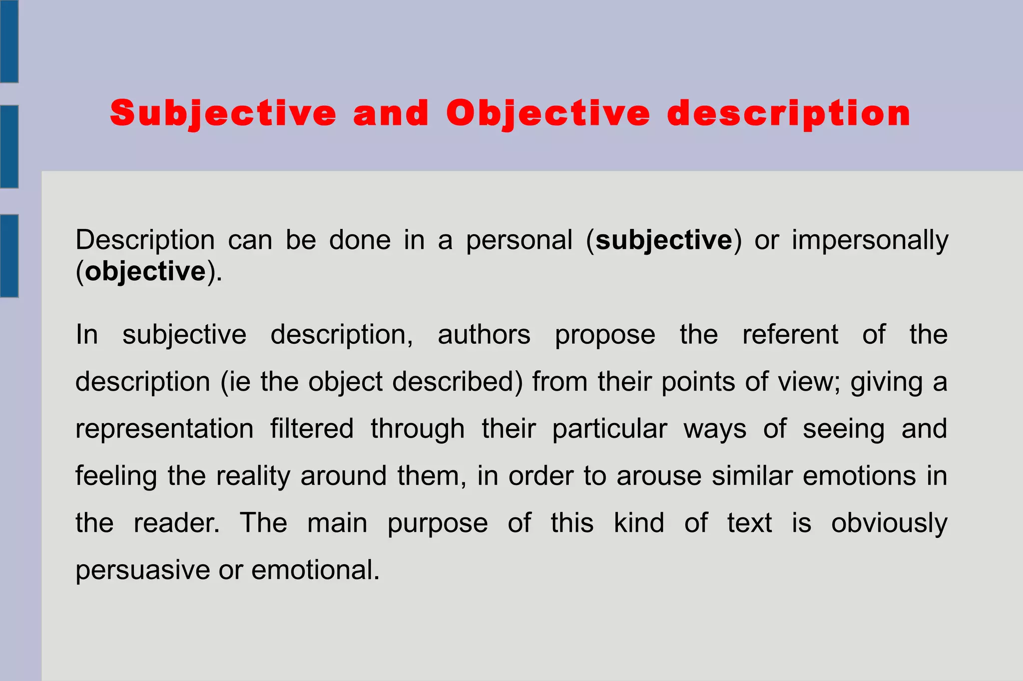 Subjective and Objective description
Description can be done in a personal (subjective) or impersonally
(objective).
In subjective description, authors propose the referent of the
description (ie the object described) from their points of view; giving a
representation filtered through their particular ways of seeing and
feeling the reality around them, in order to arouse similar emotions in
the reader. The main purpose of this kind of text is obviously
persuasive or emotional.
 