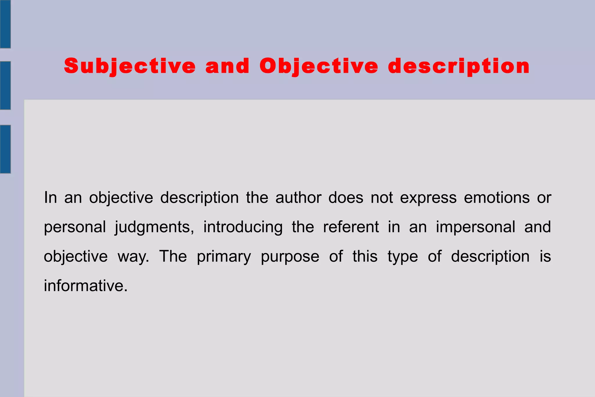 Subjective and Objective description
In an objective description the author does not express emotions or
personal judgments, introducing the referent in an impersonal and
objective way. The primary purpose of this type of description is
informative.
 