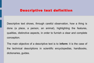 Descriptive text definition
Descriptive text shows, through careful observation, how a thing is
done (a place, a person, an animal), highlighting the features,
qualities, distinctive aspects, in order to furnish a clear and complete
conception.
The main objective of a descriptive text is to inform: it is the case of
the technical descriptions in scientific encyclopedias, handbooks,
dictionaries, guides.
 
