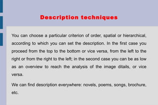 Description techniques
You can choose a particular criterion of order, spatial or hierarchical,
according to which you can set the description. In the first case you
proceed from the top to the bottom or vice versa, from the left to the
right or from the right to the left; in the second case you can be as low
as an overview to reach the analysis of the image ditails, or vice
versa.
We can find description everywhere: novels, poems, songs, brochure,
etc.
 