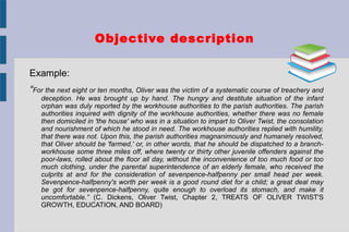Objective description
Example:
“For the next eight or ten months, Oliver was the victim of a systematic course of treachery and
deception. He was brought up by hand. The hungry and destitute situation of the infant
orphan was duly reported by the workhouse authorities to the parish authorities. The parish
authorities inquired with dignity of the workhouse authorities, whether there was no female
then domiciled in 'the house' who was in a situation to impart to Oliver Twist, the consolation
and nourishment of which he stood in need. The workhouse authorities replied with humility,
that there was not. Upon this, the parish authorities magnanimously and humanely resolved,
that Oliver should be 'farmed,' or, in other words, that he should be dispatched to a branch-
workhouse some three miles off, where twenty or thirty other juvenile offenders against the
poor-laws, rolled about the floor all day, without the inconvenience of too much food or too
much clothing, under the parental superintendence of an elderly female, who received the
culprits at and for the consideration of sevenpence-halfpenny per small head per week.
Sevenpence-halfpenny's worth per week is a good round diet for a child; a great deal may
be got for sevenpence-halfpenny, quite enough to overload its stomach, and make it
uncomfortable.” (C. Dickens, Oliver Twist, Chapter 2, TREATS OF OLIVER TWIST'S
GROWTH, EDUCATION, AND BOARD)
 
