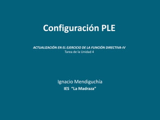 Configuración PLE
ACTUALIZACIÓN EN EL EJERCICIO DE LA FUNCIÓN DIRECTIVA-IV
                  Tarea de la Unidad 4




              Ignacio Mendiguchía
                  IES “La Madraza”
 