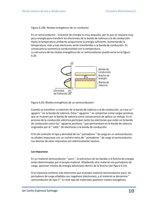 Diodo emisor de luz y diodo laser Circuitos Electrónicos I
Ian Carlos Espinoza Santiago 10
Figura 6.19b: Niveles energéticos de un conductor
En un semiconductor - la brecha de energía es muy pequeña, por lo que se requiere muy
poca energía para transferir los electrones de la banda de valencia a la de conducción.
Hasta la temperatura ambiente proporciona la energía suficiente. Aumentando la
temperatura, más y más electrones serán transferidos a la banda de conducción. En
consecuencia aumenta la conductividad con la temperatura.
La estructura de los niveles energéticos de un semiconductor puede verse en la figura
6.20.
Figura 6.20: Niveles energéticos de un semiconductor>
Cuando se transfiere un electrón de la banda de valencia a la de conducción, se crea un "
agujero " en la banda de valencia. Estos " agujeros " se comportan como cargas positivas
que se mueven por la banda de valencia como consecuencia de aplicar un voltaje. En el
proceso de la conducción eléctrica participan tanto los electrones que están en la banda
de conducción como los " agujeros positivos " que permanecen en la banda de valencia
originados por el " salto " de electrones a la banda de conducción.
A fin de controlar el tipo y densidad de los " portadores " de carga en un semiconductor,
se añaden impurezas con un número extra de " portadores " de carga al semiconductor.
Los átomos de estas impurezas son eléctricamente neutros.
Las Impurezas
En un material semiconductor " puro “, la estructura de las bandas y la brecha de energía
están determinadas por el propio material. Añadiendo otro material con portadores de
carga, aparecen niveles de energía adicionales dentro de la brecha (ver figura 6.21).
Si la impureza contiene más electrones que el propio material semiconductor puro, los
portadores de carga añadidos son negativos (electrones), y el material se denomina "
semiconductor de tipo n”. En este tipo de materiales aparecen niveles energéticos
 