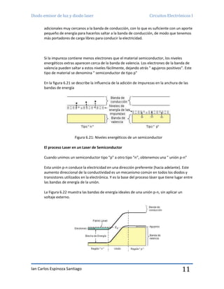 Diodo emisor de luz y diodo laser Circuitos Electrónicos I
Ian Carlos Espinoza Santiago 11
adicionales muy cercanos a la banda de conducción, con lo que es suficiente con un aporte
pequeño de energía para hacerlos saltar a la banda de conducción, de modo que tenemos
más portadores de carga libres para conducir la electricidad.
Si la impureza contiene menos electrones que el material semiconductor, los niveles
energéticos extras aparecen cerca de la banda de valencia. Los electrones de la banda de
valencia pueden saltar a estos niveles fácilmente, dejando atrás " agujeros positivos”. Este
tipo de material se denomina " semiconductor de tipo p”
En la figura 6.21 se describe la influencia de la adición de impurezas en la anchura de las
bandas de energía
Figura 6.21: Niveles energéticos de un semiconductor
El proceso Laser en un Laser de Semiconductor
Cuando unimos un semiconductor tipo "p" a otro tipo "n”, obtenemos una " unión p-n”
Esta unión p-n conduce la electricidad en una dirección preferente (hacia adelante). Este
aumento direccional de la conductividad es un mecanismo común en todos los diodos y
transistores utilizados en la electrónica. Y es la base del proceso láser que tiene lugar entre
las bandas de energía de la unión.
La Figura 6.22 muestra las bandas de energía ideales de una unión p-n, sin aplicar un
voltaje externo.
 