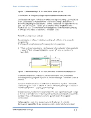 Diodo emisor de luz y diodo laser Circuitos Electrónicos I
Ian Carlos Espinoza Santiago 12
Figura 6.22: Niveles de energía de una unión p-n sin voltaje aplicado
El nivel máximo de energía ocupado por electrones se denomina Nivel de Fermi.
Cuando se conecta el polo positivo de un voltaje a la cara p de la unión p-n, y el negativo a
la cara n, se establece un flujo de corriente a través de la unión p-n. Esta conexión se
denomina Voltaje dirigido hacia adelante o positivo. Si se conecta con la polaridad inversa
(polo + a la cara "n" y polo - a la cara "p”) se denomina Voltaje dirigido hacia atrás o
negativo; éste causa un aumento de la barrera de potencial existente entre las partes p y
n, con lo que evita el paso de la corriente a través de la unión.
Aplicando un voltaje en una unión p-n
Cuando se aplica un voltaje a través de una unión p-n, la población de las bandas de
energía cambia.
El voltaje puede ser aplicado de dos formas o configuraciones posibles:
1. Voltaje positivo o hacia adelante - significa que el polo negativo del voltaje es aplicado
a la cara "n" de la unión, y el polo positivo a la cara "p”, como se muestra en la
figura 6.23:
Figura 6.23: Bandas de energía de una unión p-n cuando se le aplica un voltaje positivo
El voltaje hacia adelante o positivo crea portadores extra en la unión, reduciendo la
barrera de potencial, y origina la inyección de portadores de carga, a través de la unión, al
otro lado.
Cuando un electrón de la banda de conducción en el lado "n" es inyectado a través de la
unión a un " agujero " vacío en la banda de valencia del lado "p”, tiene lugar un proceso de
recombinación (electrón + agujero), y se libera energía
En los diodos láser, nuestro interés se concentra en los casos específicos en que la energía
es liberada en forma de radiación láser. Se produce un fuerte aumento de la conductividad
cuando el voltaje positivo es aproximadamente igual a la brecha de energía del
semiconductor.
.Voltaje negativo o hacia atrás - causa un aumento de la barrera de potencial,
disminuyendo la posibilidad de que los electrones salten al otro lado. Aumentando el
 
