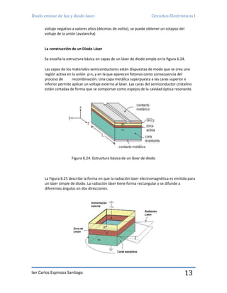 Diodo emisor de luz y diodo laser Circuitos Electrónicos I
Ian Carlos Espinoza Santiago 13
voltaje negativo a valores altos (décimas de voltio), se puede obtener un colapso del
voltaje de la unión (avalancha)
La construcción de un Diodo Láser
Se enseña la estructura básica en capas de un láser de diodo simple en la figura 6.24.
Las capas de los materiales semiconductores están dispuestas de modo que se crea una
región activa en la unión p-n, y en la que aparecen fotones como consecuencia del
proceso de recombinación. Una capa metálica superpuesta a las caras superior e
inferior permite aplicar un voltaje externo al láser. Las caras del semiconductor cristalino
están cortadas de forma que se comportan como espejos de la cavidad óptica resonante.
Figura 6.24: Estructura básica de un láser de diodo
La Figura 6.25 describe la forma en que la radiación láser electromagnética es emitida para
un láser simple de diodo. La radiación láser tiene forma rectangular y se difunde a
diferentes ángulos en dos direcciones.
 