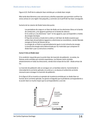 Diodo emisor de luz y diodo laser Circuitos Electrónicos I
Ian Carlos Espinoza Santiago 14
Figura 6.25: Perfil de la radiación láser emitida por un diodo láser simple
Más tarde describiremos unas estructuras y diseños especiales que permiten confinar las
zonas activas en una región más pequeña, y controlar así el perfil del haz láser conseguido.
Sumario de los Láseres de Diodo hasta éste punto:
Los portadores de carga en un láser de diodo son los electrones libres en la banda
de conducción, y los agujeros positivos en la banda de valencia.
En la unión p-n, los electrones "caen" en los agujeros, que corresponden a niveles
de energía más bajos
El flujo de corriente a través de la unión p-n del láser de diodo ocasiona que
ambos tipos de portadores (agujeros y electrones) se recombinen, siendo liberada
energía en forma de fotones de luz.
La energía de un fotón es aproximadamente igual a la de la brecha de energía.
La brecha de energía viene determinada por los materiales que componen el
diodo láser y por su estructura cristalina.
Curva I-V de un Diodo Láser
Si la condición requerida para la acción láser de inversión de población no existe, los
fotones serán emitidos por emisión espontánea. Los fotones serán emitidos
aleatoriamente en todas las direcciones, siendo ésta la base de los LED - diodo emisor de
luz.
La inversión de población sólo se consigue con un bombeo externo. Aumentando la
intensidad de la corriente aplicada a la unión p-n, se alcanza el umbral de corriente
necesario para conseguir la inversión de población.
En la figura 6.26 se muestra un ejemplo de la potencia emitida por un diodo láser en
función de la corriente aplicada. Se aprecia enseguida que la pendiente correspondiente a
la acción láser es mucho mayor que la correspondiente a una red.
 