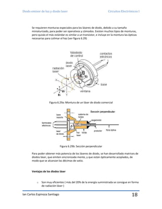 Diodo emisor de luz y diodo laser Circuitos Electrónicos I
Ian Carlos Espinoza Santiago 18
Se requieren monturas especiales para los láseres de diodo, debido a su tamaño
miniaturizado, para poder ser operativos y cómodos. Existen muchos tipos de monturas,
pero quizás el más estándar es similar a un transistor, e incluye en la montura las ópticas
necesarias para colimar el haz (ver figura 6.29)
Figura 6.29a: Montura de un láser de diodo comercial
Figura 6.29b: Sección perpendicular
Para poder obtener más potencia de los láseres de diodo, se han desarrollado matrices de
diodos láser, que emiten sincronizada mente, y que están ópticamente acoplados, de
modo que se alcanzan las décimas de vatio.
Ventajas de los diodos láser
o Son muy eficientes ( más del 20% de la energía suministrada se consigue en forma
de radiación láser )
 