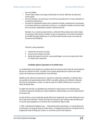Diodo emisor de luz y diodo laser Circuitos Electrónicos I
Ian Carlos Espinoza Santiago 19
o Son muy fiables
o Tienen vidas medias muy largas (¡estimadas en más de 100 años de operación
continuada!).
o Son muy baratos ( se construyen con técnicas de producción en masa utilizadas en
la industria electrónica )
o Permiten la modulación directa de la radiación emitida, simplemente controlando
la corriente eléctrica a través de la unión p-n. La radiación emitida es función lineal
de la corriente, pudiéndose modular a décimas de GHz.
Ejemplo: En un sistema experimental, y utilizando fibras ópticas de modo simple,
se transmite información a 4 [GHz], lo que es equivalente a la emisión simultánea
de 50,000 llamadas telefónicas en una fibra (cada llamada ocupa una banda de
frecuencia de 64 [KB/s]).
Volumen y peso pequeños
 Umbral de corriente muy bajo
 Consumo de energía muy bajo
 Banda del espectro estrecha , que puede llegar a ser de unos pocos kilo-Herz
en diodos láser especiales
Cavidades ópticas especiales en los diodos láser
La cavidad óptica más simple es la creada al pulir los extremos del cristal de semiconductor
del que se compone el láser. El pulido crea un plano perpendicular al plano del medio
activo, de modo que es perpendicular al eje del láser.
Debido al alto índice de refracción (n» 3.6) de los materiales utilizados, la reflexión de la
cara pulida es de aproximadamente el 30%. Es posible cambiar esta reflexión utilizando
técnicas de metalizado en capas. Un tipo de capa es el 100% reflectante en uno de los
lados del diodo láser.
En algún tipo de láser, las pérdidas que atraviesan la capa trasera son utilizadas para
controlar la potencia emitida por la parte delantera, obteniéndose una retro-alimentación
en tiempo real.
Un tipo distinto y más complicado puede fabricarse integrando una red de difracción cerca
de la capa activa del láser. Existen dos tipos de estructura que utilizan redes de difracción
en vez de capa espejada en un extremo de la cavidad (ver figura 6.30):
1. DFB = Distributed FeedBack Laser - - Retroalimentación distribuida - la red de difracción
se distribuye a lo largo de todo el medio activo. La longitud de onda de la red determina la
longitud de onda emitida por el láser, en una línea muy fina del espectro.
 
