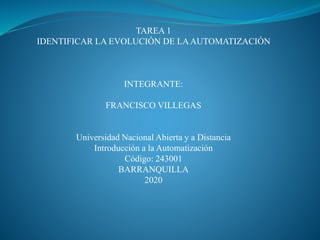 TAREA 1
IDENTIFICAR LA EVOLUCIÓN DE LAAUTOMATIZACIÓN
INTEGRANTE:
FRANCISCO VILLEGAS
Universidad Nacional Abierta y a Distancia
Introducción a la Automatización
Código: 243001
BARRANQUILLA
2020
 