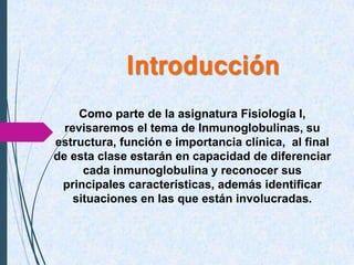 Introducción
Como parte de la asignatura Fisiología I,
revisaremos el tema de Inmunoglobulinas, su
estructura, función e importancia clínica, al final
de esta clase estarán en capacidad de diferenciar
cada inmunoglobulina y reconocer sus
principales características, además identificar
situaciones en las que están involucradas.
 