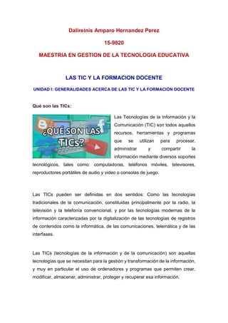 Dalireinis Amparo Hernandez Perez
15-9820
MAESTRIA EN GESTION DE LA TECNOLOGIA EDUCATIVA
LAS TIC Y LA FORMACION DOCENTE
UNIDAD I: GENERALIDADES ACERCA DE LAS TIC Y LA FORMACIÓN DOCENTE
Qué son las TICs:
Las Tecnologías de la Información y la
Comunicación (TIC) son todos aquellos
recursos, herramientas y programas
que se utilizan para procesar,
administrar y compartir la
información mediante diversos soportes
tecnológicos, tales como: computadoras, teléfonos móviles, televisores,
reproductores portátiles de audio y video o consolas de juego.
Las TICs pueden ser definidas en dos sentidos: Como las tecnologías
tradicionales de la comunicación, constituidas principalmente por la radio, la
televisión y la telefonía convencional, y por las tecnologías modernas de la
información caracterizadas por la digitalización de las tecnologías de registros
de contenidos como la informática, de las comunicaciones, telemática y de las
interfases.
Las TICs (tecnologías de la información y de la comunicación) son aquellas
tecnologías que se necesitan para la gestión y transformación de la información,
y muy en particular el uso de ordenadores y programas que permiten crear,
modificar, almacenar, administrar, proteger y recuperar esa información.
 