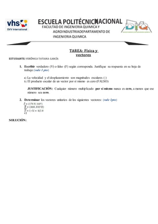 FACULTAD DE INGENIERIA QUIMICA Y
AGROINDUSTRIADEPARTAMENTO DE
INGENIERIA QUIMICA
TAREA: Física y
vectores
ESTUDIANTE:VERÓNICA TATIANA GARCÍA
1. Escribir verdadero (V) o falso (F) según corresponda. Justifique su respuesta en su hoja de
trabajo:(vale 1 pto)
a) La velocidad y el desplazamiento son magnitudes escalares ( )
b) El producto escalar de un vector por sí mismo es cero (FALSO)
JUSTIFICACIÓN: Cualquier número multiplicado por sí mismo nunca es cero, a menos que ese
número sea cero.
2. Determinar los vectores unitarios de los siguientes vectores: (vale 1pto)
a)
b)
c)
SOLUCIÓN:
 