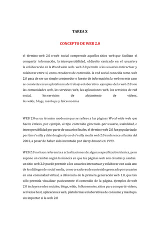 TAREA X
CONCEPTO DE WEB 2.0
el término web 2.0 o web social comprende aquellos sitios web que facilitan el
compartir información, la interoperabilidad, el diseño centrado en el usuario y
la colaboración en la Word wide web. web 2.0 permite a los usuarios interactuar y
colaborar entre sí, como creadores de contenido. la red social conocida como web
2.0 pasa de ser un simple contenedor o fuente de información; la web en este caso
se convierte en una plataforma de trabajo colaborativo. ejemplos de la web 2.0 son
las comunidades web, los servicios web, las aplicaciones web, los servicios de red
social, los servicios de alojamiento de videos,
las wikis, blogs, mashups y folcsonomías
WEB 2.0 es un término moderno que se refiere a las páginas Word wide web que
hacen énfasis, por ejemplo, al tipo contenido generado-por usuario, usabilidad, e
interoperabilidadporparte de usuariosfinales, el término web 2.0 fuepopularizado
por tim o’reilly y dale dougherty en el o’reilly media web 2.0 conference a finales del
2004, a pesar de haber sido inventado por darcy dinucci en 1999.
WEB 2.0 no hace referencia a actualizaciones de alguna especificación técnica, pero
supone un cambio según la manera en que las páginas web son creadas y usadas.
un sitio web 2.0 puede permitir a los usuarios interactuar y colaborar con cada uno
de losdiálogosde social media, como creadoresdecontenido generado porusuarios
en una comunidad virtual, a diferencia de la primera generación web 1.0, que tan
sólo permitía visualizar pasivamente el contenido de la página. ejemplos de web
2.0 incluyen redes sociales, blogs, wikis, folksonomies, sitios para compartir videos,
servicios host, aplicaciones web, plataformas colaborativas de consumo y mashups.
sin importar si la web 2.0
 