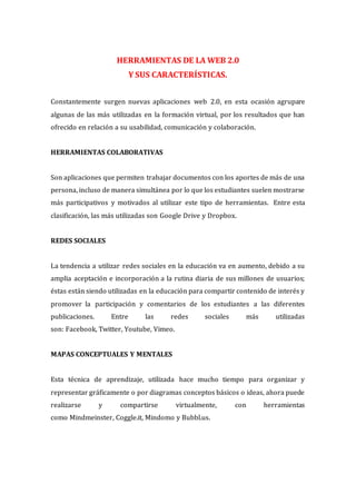 HERRAMIENTAS DE LA WEB 2.0
Y SUS CARACTERÍSTICAS.
Constantemente surgen nuevas aplicaciones web 2.0, en esta ocasión agrupare
algunas de las más utilizadas en la formación virtual, por los resultados que han
ofrecido en relación a su usabilidad, comunicación y colaboración.
HERRAMIENTAS COLABORATIVAS
Son aplicaciones que permiten trabajar documentos con los aportes de más de una
persona, incluso de manera simultánea por lo que los estudiantes suelen mostrarse
más participativos y motivados al utilizar este tipo de herramientas. Entre esta
clasificación, las más utilizadas son Google Drive y Dropbox.
REDES SOCIALES
La tendencia a utilizar redes sociales en la educación va en aumento, debido a su
amplia aceptación e incorporación a la rutina diaria de sus millones de usuarios;
éstas están siendo utilizadas en la educación para compartir contenido de interés y
promover la participación y comentarios de los estudiantes a las diferentes
publicaciones. Entre las redes sociales más utilizadas
son: Facebook, Twitter, Youtube, Vimeo.
MAPAS CONCEPTUALES Y MENTALES
Esta técnica de aprendizaje, utilizada hace mucho tiempo para organizar y
representar gráficamente o por diagramas conceptos básicos o ideas, ahora puede
realizarse y compartirse virtualmente, con herramientas
como Mindmeinster, Coggle.it, Mindomo y Bubbl.us.
 