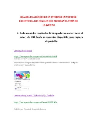 REALIZA UNA BÚSQUEDA EN INTERNET EN YOUTUBE
E IDENTIFICA LOS CANALES QUE ABORDAN EL TEMA DE
LA WEB 2.0
 Cada uno de los resultados de búsqueda vas a seleccionar el
autor, y la URL donde se encuentra disponible y una captura
de pantalla.
La web 2.0 - YouTube
https://www.youtube.com/watch?v=-KALxBabMbk
Subido por ISPI San Bartolomé
Video elaborado por Haylín Boettner para el Taller de Herramientas 2.0 para
profesores y traductores.
La educación y la web 2.0 (Parte 1/2) - YouTube
https://www.youtube.com/watch?v=xsHURTdJN2k
Subido por Andrinik Huaytalla Ramos
 