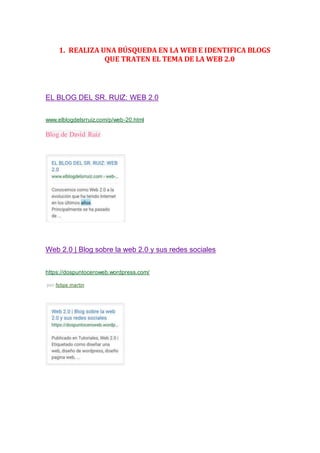 1. REALIZA UNA BÚSQUEDA EN LA WEB E IDENTIFICA BLOGS
QUE TRATEN EL TEMA DE LA WEB 2.0
EL BLOG DEL SR. RUIZ: WEB 2.0
www.elblogdelsrruiz.com/p/web-20.html
Blog de David Ruiz
Web 2.0 | Blog sobre la web 2.0 y sus redes sociales
https://dospuntoceroweb.wordpress.com/
por felipe martin
 