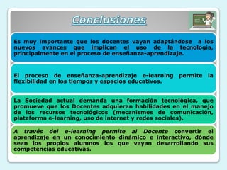 Es muy importante que los docentes vayan adaptándose a los
nuevos avances que implican el uso de la tecnología,
principalmente en el proceso de enseñanza-aprendizaje.
El proceso de enseñanza-aprendizaje e-learning permite la
flexibilidad en los tiempos y espacios educativos.
La Sociedad actual demanda una formación tecnológica, que
promueve que los Docentes adquieran habilidades en el manejo
de los recursos tecnológicos (mecanismos de comunicación,
plataforma e-learning, uso de internet y redes sociales).
A través del e-learning permite al Docente convertir el
aprendizaje en un conocimiento dinámico e interactivo, dónde
sean los propios alumnos los que vayan desarrollando sus
competencias educativas.
 