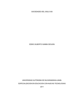 SOCIEDADES DEL SIGLO XXI




           EDDIE GILBERTO GAMBA SEGURA




    UNIVERSIDAD AUTÓNOMA DE BUCARAMANGA-UNAB-

ESPECIALIZACION EN EDUCACION CON NUEVAS TECNOLOGIAS

                        2011
 