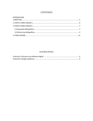 CONTENIDO
INTRODUCCION
1.OBJETIVOS ............................................................................................................................. 5
2. PARTE A TAREA UNIDAD 2...................................................................................................... 6
3. PARTE B TAREA UNIDAD 2...................................................................................................... 7
3.1 Búsquedas bibliográficas .................................................................................................. 7
3.2 Referencias bibliográficas................................................................................................. 9
4. CONCLUSIONES ....................................................................................................................11
ILUSTRACIONES
Ilustración 1 Guía para usar biblioteca digital.............................................................................. 6
Ilustración 2 Google académico.................................................................................................. 6
 