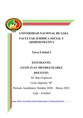UNIVERSIDAD NACIONAL DE LOJA
FACULTAD JURIDICA SOCIAL Y
ADMINISTRATIVA
Tarea Unidad 3
ESTUDIANTE:
LENIN IVAN MENDEZ SUAREZ
DOCENTE:
Dr. Rina Espinoza
Ciclo: Séptimo “B”
Periodo Académico: Octubre 2020 – Marzo 2021
Loja – Ecuador
Tema: TEMA: PLANIFICACION ESTRATEGICAY TRABAJO SOCIAL
 