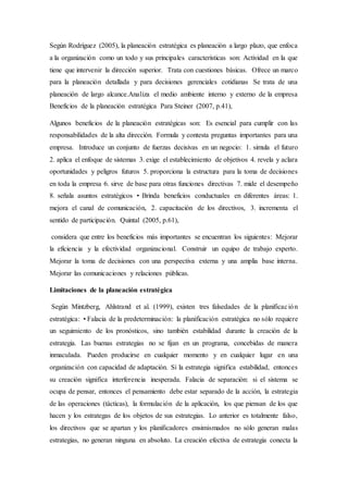 Según Rodríguez (2005), la planeación estratégica es planeación a largo plazo, que enfoca
a la organización como un todo y sus principales características son: Actividad en la que
tiene que intervenir la dirección superior. Trata con cuestiones básicas. Ofrece un marco
para la planeación detallada y para decisiones gerenciales cotidianas Se trata de una
planeación de largo alcance.Analiza el medio ambiente interno y externo de la empresa
Beneficios de la planeación estratégica Para Steiner (2007, p.41),
Algunos beneficios de la planeación estratégicas son: Es esencial para cumplir con las
responsabilidades de la alta dirección. Formula y contesta preguntas importantes para una
empresa. Introduce un conjunto de fuerzas decisivas en un negocio: 1. simula el futuro
2. aplica el enfoque de sistemas 3. exige el establecimiento de objetivos 4. revela y aclara
oportunidades y peligros futuros 5. proporciona la estructura para la toma de decisiones
en toda la empresa 6. sirve de base para otras funciones directivas 7. mide el desempeño
8. señala asuntos estratégicos • Brinda beneficios conductuales en diferentes áreas: 1.
mejora el canal de comunicación, 2. capacitación de los directivos, 3. incrementa el
sentido de participación. Quintal (2005, p.61),
considera que entre los beneficios más importantes se encuentran los siguientes: Mejorar
la eficiencia y la efectividad organizacional. Construir un equipo de trabajo experto.
Mejorar la toma de decisiones con una perspectiva externa y una amplia base interna.
Mejorar las comunicaciones y relaciones públicas.
Limitaciones de la planeación estratégica
Según Mintzberg, Ahlstrand et al. (1999), existen tres falsedades de la planificación
estratégica: • Falacia de la predeterminación: la planificación estratégica no sólo requiere
un seguimiento de los pronósticos, sino también estabilidad durante la creación de la
estrategia. Las buenas estrategias no se fijan en un programa, concebidas de manera
inmaculada. Pueden producirse en cualquier momento y en cualquier lugar en una
organización con capacidad de adaptación. Si la estrategia significa estabilidad, entonces
su creación significa interferencia inesperada. Falacia de separación: si el sistema se
ocupa de pensar, entonces el pensamiento debe estar separado de la acción, la estrategia
de las operaciones (tácticas), la formulación de la aplicación, los que piensan de los que
hacen y los estrategas de los objetos de sus estrategias. Lo anterior es totalmente falso,
los directivos que se apartan y los planificadores ensimismados no sólo generan malas
estrategias, no generan ninguna en absoluto. La creación efectiva de estrategia conecta la
 