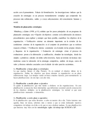 acción con el pensamiento. Falacia de formalización: las investigaciones indican que la
creación de estrategias es un proceso tremendamente complejo que comprende los
procesos más sofisticados, sutiles y a veces subconscientes del conocimiento humano y
social.
Modelos de planeación estratégica
Mintzberg y Quinn (1998, p.11), señalan que los pasos principales de un programa de
planeación estratégica son: • Fijación de objetivos: consiste en la elaboración de extensos
procedimientos para explicar y siempre que fuera posible, cuantificar los objetivos de la
organización. • Verificación externa: un elemento importante en la revisión de las
condiciones externas de la organización es el conjunto de pronósticos que se realizan
respecto al futuro. • Verificación interna: consistente en el estudio de las propias virtudes
y flaquezas de la organización. • Evaluación de estrategia: cómo el proceso de
evaluaciones presta a la elaboración y cualificación, abundan las tecnologías, desde los
simples y primitivos cálculos de rédito sobre inversión, hasta un torrente de técnicas más
modernas como la valoración de la estrategia competitiva, análisis de riesgo, curva de
valor y diversos métodos asociados con el cálculo de valor para los accionistas..
1.- Planificación a largo plazo o estratégica
Lo que muchos llaman el «Big Picture». Es en realizad el objetivo último de la
organización. Define los objetivos que desea alcanzar tu organización en un plazo
relativamente largo. Los tiempos varían en base a muchos factores, pero normalmente se
hacen planificaciones de este tipo a un año vista.
2.- Planificación a medio plazo o ejecutiva
Es quizás la planificación que más tiende a olvidarse en las organizaciones. En esta
planificación se atacan las fases intermedias que deberemos acometer para la consecución
de los objetivos definidos en la planificación estratégica. Lo normal es que sean
planificaciones mensuales o trimestrales.
3.- Planificación a corto plazo u operativa
Es la planificación que todos llevamos a cabo en nuestro día a día. Todos tenemos una
agenda, listas de tareas, sabemos más o menos a que se están dedicando nuestros
compañeros de trabajo en el día o a lo que se van a dedicar mañana. Es una planificación
que funciona muy bien con las metodologías ágiles de trabajo tipo SCRUM o XP .
 