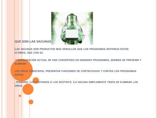 QUE SON LAS VACUNAS INFORMATICAS?

LAS   VACUNAS SON PRODUCTOS MAS SENCILLOS QUE LOS PROGRAMAS ANTIVIRUS ESTOS
ÚLTIMOS, QUE CON SU


CONFIGURACIÓN ACTUAL SE HAN CONVERTIDO EN GRANDES PROGRAMAS, ADEMÁS DE PREVENIR Y
ELIMINAR


LOS VIRUS CONOCIDOS, PRESENTAN FUNCIONES DE CORTAFUEGOS Y CONTRA LOS PROGRAMAS
ESPÍAS


, PHISHING,   LOS TROYANOS O LOS ROOTKITS.   LA VACUNA SIMPLEMENTE TRATA DE ELIMINAR   LOS
VIRUS.
 