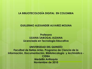 LA BIBLIOTECOLOGÍA DIGITAL EN COLOMBIA
GUILLERMO ALEXANDER ALVAREZ MOLINA
Profesora
LILIANA SABOGAL ALDANA
Licenciada en Tecnología Educativa
UNIVERSIDAD DEL QUINDÍO
Facultad de Bellas Artes, Programa de Ciencia de la
Información, Documentación, Bibliotecología y Archivística -
CIDBA
Medellín Antioquia
Noviembre de 2010
 