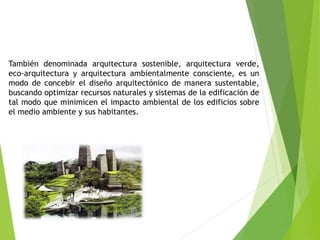 También denominada arquitectura sostenible, arquitectura verde,
eco-arquitectura y arquitectura ambientalmente consciente, es un
modo de concebir el diseño arquitectónico de manera sustentable,
buscando optimizar recursos naturales y sistemas de la edificación de
tal modo que minimicen el impacto ambiental de los edificios sobre
el medio ambiente y sus habitantes.
 