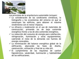 Los principios de la arquitectura sustentable incluyen:
 La consideración de las condiciones climáticas, la
hidrografía y los ecosistemas del entorno en que se
construyen los edificios, para obtener el máximo
rendimiento con el menor impacto.
 La eficacia y moderación en el uso de materiales de
construcción, primando los de bajo contenido
energético frente a los de alto contenido energético.
 La reducción del consumo de energía para calefacción,
refrigeración, iluminación y otros equipamientos,
cubriendo el resto de la demanda con fuentes de
energía renovables.
 La minimización del balance energético global de la
edificación, abarcando las fases de diseño,
construcción, utilización y final de su vida útil.
 El cumplimiento de los requisitos de confort
higrotérmico, salubridad, iluminación y habitabilidad
de las edificaciones.
 