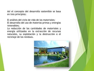Así el concepto del desarrollo sostenible se basa
en tres principios:
El análisis del ciclo de vida de los materiales;
El desarrollo del uso de materias primas y energías
renovables;
La reducción de las cantidades de materiales y
energía utilizados en la extracción de recursos
naturales, su explotación y la destrucción o el
reciclaje de los residuos.
 
