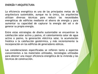 ENERGÍA Y ARQUITECTURA
La eficiencia energética es una de las principales metas de la
arquitectura sustentable, aunque no la única, los arquitectos
utilizan diversas técnicas para reducir las necesidades
energéticas de edificios mediante el ahorro de energía y para
aumentar su capacidad de capturar la energía del sol o de
generar su propia energía.
Entre estas estrategias de diseño sustentable se encuentran la
calefacción solar activa y pasiva, el calentamiento solar de agua
activo o pasivo, la generación eléctrica solar, la acumulación
freática o la calefacción geotérmica, y más recientemente la
incorporación en los edificios de generadores eólicos.
Las consideraciones especificadas se refieren tanto a aspectos
concernientes a los materiales utilizados, tecnologías utilizadas
para obtener una mayor eficiencia energética de la vivienda y las
técnicas de construcción.
 