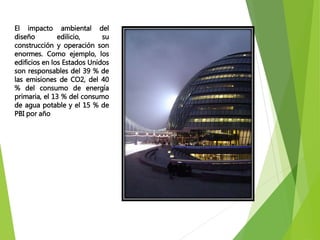 El impacto ambiental del
diseño edilicio, su
construcción y operación son
enormes. Como ejemplo, los
edificios en los Estados Unidos
son responsables del 39 % de
las emisiones de CO2, del 40
% del consumo de energía
primaria, el 13 % del consumo
de agua potable y el 15 % de
PBI por año
 