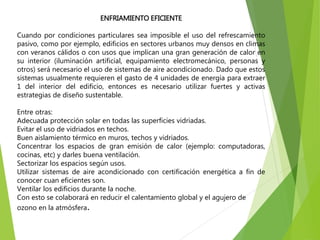 ENFRIAMIENTO EFICIENTE
Cuando por condiciones particulares sea imposible el uso del refrescamiento
pasivo, como por ejemplo, edificios en sectores urbanos muy densos en climas
con veranos cálidos o con usos que implican una gran generación de calor en
su interior (iluminación artificial, equipamiento electromecánico, personas y
otros) será necesario el uso de sistemas de aire acondicionado. Dado que estos
sistemas usualmente requieren el gasto de 4 unidades de energía para extraer
1 del interior del edificio, entonces es necesario utilizar fuertes y activas
estrategias de diseño sustentable.
Entre otras:
Adecuada protección solar en todas las superficies vidriadas.
Evitar el uso de vidriados en techos.
Buen aislamiento térmico en muros, techos y vidriados.
Concentrar los espacios de gran emisión de calor (ejemplo: computadoras,
cocinas, etc) y darles buena ventilación.
Sectorizar los espacios según usos.
Utilizar sistemas de aire acondicionado con certificación energética a fin de
conocer cuan eficientes son.
Ventilar los edificios durante la noche.
Con esto se colaborará en reducir el calentamiento global y el agujero de
ozono en la atmósfera.
 