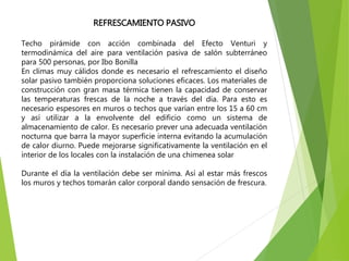REFRESCAMIENTO PASIVO
Techo pirámide con acción combinada del Efecto Venturi y
termodinámica del aire para ventilación pasiva de salón subterráneo
para 500 personas, por Ibo Bonilla
En climas muy cálidos donde es necesario el refrescamiento el diseño
solar pasivo también proporciona soluciones eficaces. Los materiales de
construcción con gran masa térmica tienen la capacidad de conservar
las temperaturas frescas de la noche a través del día. Para esto es
necesario espesores en muros o techos que varían entre los 15 a 60 cm
y así utilizar a la envolvente del edificio como un sistema de
almacenamiento de calor. Es necesario prever una adecuada ventilación
nocturna que barra la mayor superficie interna evitando la acumulación
de calor diurno. Puede mejorarse significativamente la ventilación en el
interior de los locales con la instalación de una chimenea solar
Durante el día la ventilación debe ser mínima. Así al estar más frescos
los muros y techos tomarán calor corporal dando sensación de frescura.
 