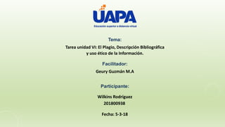 Tema:
Tarea unidad VI: El Plagio, Descripción Bibliográfica
y uso ético de la Información.
Facilitador:
Geury Guzmán M.A
Participante:
Wilkins Rodríguez
201800938
Fecha: 5-3-18
 