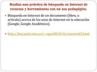  Búsqueda en Internet de un documento (libro, o
artículo) acerca de los usos de Internet en la educación
(Google, Google Académico).
 http://boj.pntic.mec.es/~egoa0010/tic/usosred2.html
 