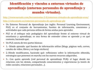 http://www.xarxatic.com/herramientas-2-0/entornos-virtuales-de-aprendizaje-evas/
http://educamatic.es/entornos-personales-de-aprendizaje-ple
 Un Entorno Personal de Aprendizaje (en inglés: Personal Learning Environment,
PLE) es el conjunto de herramientas, fuentes de información, conexiones y
actividades que cada persona utiliza de forma asidua para aprender.
 PLE es el enfoque más pedagógico del aprendizaje frente al entorno virtual de
enseñanza y aprendizaje, es una forma de entender cómo se aprende y en qué
contexto, haciendo qué.
 Un PLE consta de tres partes básicas:
 1.- Dónde aprendo: qué fuentes de información utilizo (blogs, páginas web, correo,
canales de vídeo, libros y un largo etcétera)
 2.-Dónde modificamos, haciendo qué: reflexiones sobre la información obtenida,
estrategias que ponemos en marcha con los nuevos recursos adquiridos.
 3.- Con quién aprendo (red personal de aprendizaje PLN): el lugar donde me
relaciono con los demás, compartiendo conocimientos y experiencias (a través de
redes sociales, relaciones personales…).
 