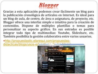 Gracias a esta aplicación podemos crear fácilmente un blog para
la publicación cronológica de artículos en Internet. Es ideal para
un blog de aula, de centro, de área o asignatura, de proyecto, etc.
Blogger ofrece una interfaz simple e intuitiva para la creación de
contenidos. Dispone de múltiples plantillas o temas para
personalizar su aspecto gráfico. En sus entradas es posible
integrar todo tipo de multimedias: Youtube, Slideshare, etc.
También posibilita la gestión colaborativa entre varios usuarios.
http://propuestastic.elarequi.com/propuestas-
didacticas/blogs/usos-educativos-de-los-blogs/
 