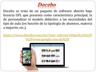 Docebo se trata de un paquete de software abierto bajo
licencia GPL que presenta como característica principal, la
de personalizar el modelo didáctico a las necesidades del
tipo de aula (en función de la tipología de alumnos, materia
a impartir, etc.).
https://www.docebo.com/es/?utm_referrer=https%3A%2F
%2Fwww.google.com.do%2F
 