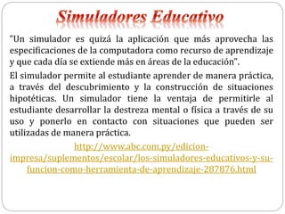 "Un simulador es quizá la aplicación que más aprovecha las
especificaciones de la computadora como recurso de aprendizaje
y que cada día se extiende más en áreas de la educación".
El simulador permite al estudiante aprender de manera práctica,
a través del descubrimiento y la construcción de situaciones
hipotéticas. Un simulador tiene la ventaja de permitirle al
estudiante desarrollar la destreza mental o física a través de su
uso y ponerlo en contacto con situaciones que pueden ser
utilizadas de manera práctica.
http://www.abc.com.py/edicion-
impresa/suplementos/escolar/los-simuladores-educativos-y-su-
funcion-como-herramienta-de-aprendizaje-287876.html
 