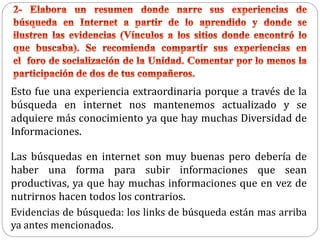 Esto fue una experiencia extraordinaria porque a través de la
búsqueda en internet nos mantenemos actualizado y se
adquiere más conocimiento ya que hay muchas Diversidad de
Informaciones.
Las búsquedas en internet son muy buenas pero debería de
haber una forma para subir informaciones que sean
productivas, ya que hay muchas informaciones que en vez de
nutrirnos hacen todos los contrarios.
Evidencias de búsqueda: los links de búsqueda están mas arriba
ya antes mencionados.
 